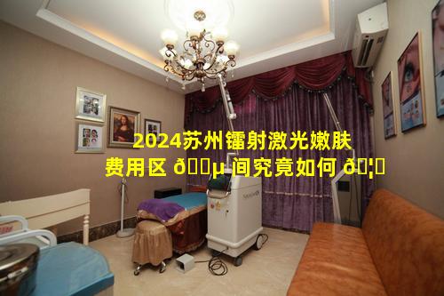 2024苏州镭射激光嫩肤费用区 🌵 间究竟如何 🦁